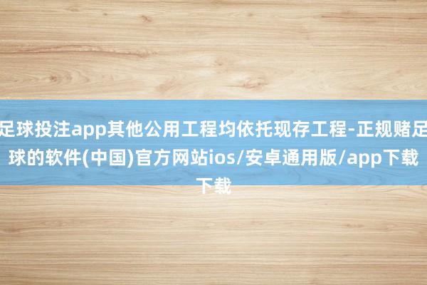 足球投注app其他公用工程均依托现存工程-正规赌足球的软件(中国)官方网站ios/安卓通用版/app下载