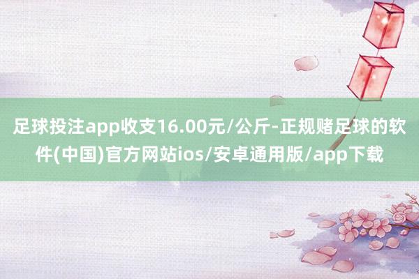 足球投注app收支16.00元/公斤-正规赌足球的软件(中国)官方网站ios/安卓通用版/app下载