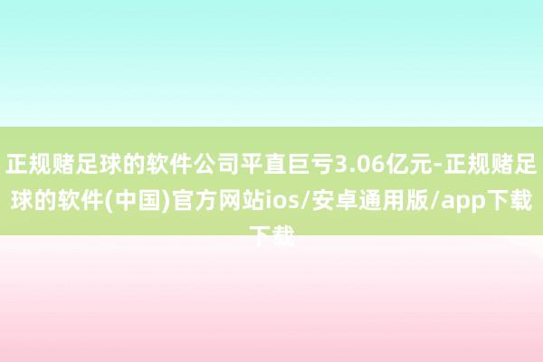 正规赌足球的软件公司平直巨亏3.06亿元-正规赌足球的软件(中国)官方网站ios/安卓通用版/app下载