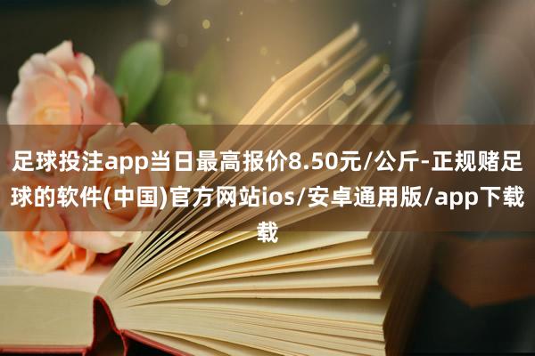 足球投注app当日最高报价8.50元/公斤-正规赌足球的软件(中国)官方网站ios/安卓通用版/app下载