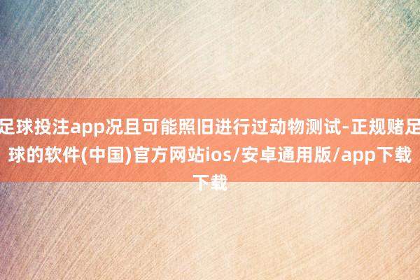 足球投注app况且可能照旧进行过动物测试-正规赌足球的软件(中国)官方网站ios/安卓通用版/app下载
