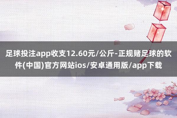 足球投注app收支12.60元/公斤-正规赌足球的软件(中国)官方网站ios/安卓通用版/app下载