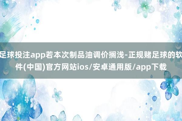 足球投注app若本次制品油调价搁浅-正规赌足球的软件(中国)官方网站ios/安卓通用版/app下载