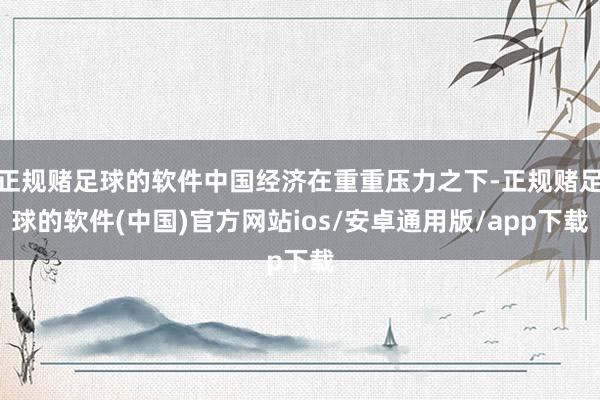 正规赌足球的软件中国经济在重重压力之下-正规赌足球的软件(中国)官方网站ios/安卓通用版/app下载