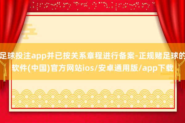 足球投注app并已按关系章程进行备案-正规赌足球的软件(中国)官方网站ios/安卓通用版/app下载