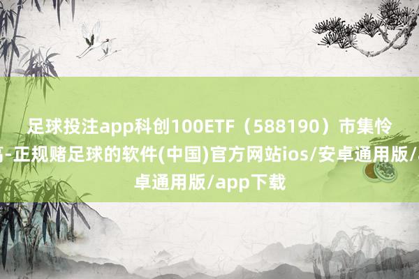 足球投注app科创100ETF（588190）市集怜惜度较高-正规赌足球的软件(中国)官方网站ios/安卓通用版/app下载