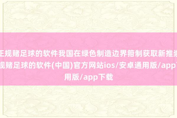 正规赌足球的软件我国在绿色制造边界箝制获取新推崇-正规赌足球的软件(中国)官方网站ios/安卓通用版/app下载