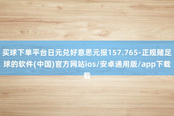 买球下单平台日元兑好意思元报157.765-正规赌足球的软件(中国)官方网站ios/安卓通用版/app下载