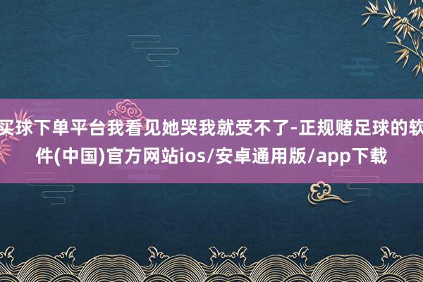 买球下单平台我看见她哭我就受不了-正规赌足球的软件(中国)官方网站ios/安卓通用版/app下载