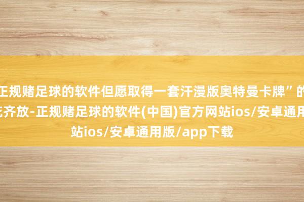 正规赌足球的软件但愿取得一套汗漫版奥特曼卡牌”的联系新闻百花齐放-正规赌足球的软件(中国)官方网站ios/安卓通用版/app下载