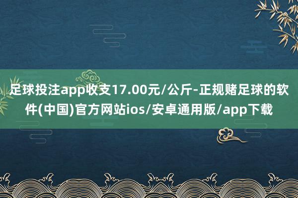 足球投注app收支17.00元/公斤-正规赌足球的软件(中国)官方网站ios/安卓通用版/app下载