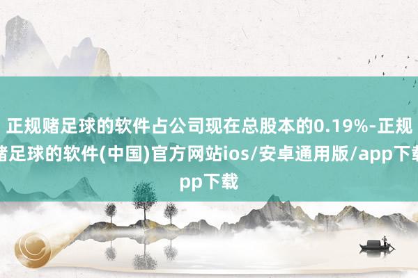 正规赌足球的软件占公司现在总股本的0.19%-正规赌足球的软件(中国)官方网站ios/安卓通用版/app下载