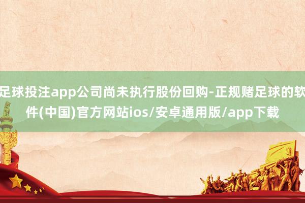 足球投注app公司尚未执行股份回购-正规赌足球的软件(中国)官方网站ios/安卓通用版/app下载