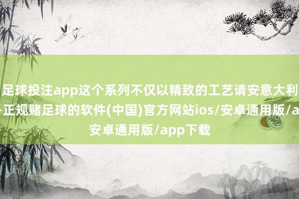 足球投注app这个系列不仅以精致的工艺请安意大利的传统-正规赌足球的软件(中国)官方网站ios/安卓通用版/app下载