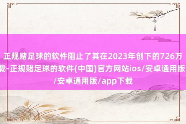 正规赌足球的软件阻止了其在2023年创下的726万公里的记载-正规赌足球的软件(中国)官方网站ios/安卓通用版/app下载