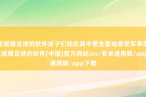 正规赌足球的软件孩子们能在其中更全面地感受军事氛围-正规赌足球的软件(中国)官方网站ios/安卓通用版/app下载