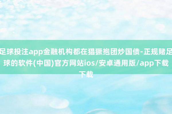 足球投注app金融机构都在猖獗抱团炒国债-正规赌足球的软件(中国)官方网站ios/安卓通用版/app下载