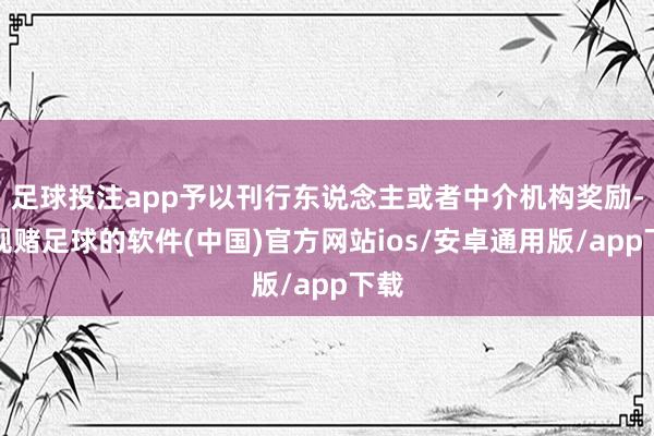 足球投注app予以刊行东说念主或者中介机构奖励-正规赌足球的软件(中国)官方网站ios/安卓通用版/app下载