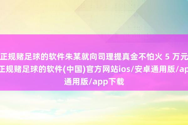 正规赌足球的软件朱某就向司理提真金不怕火 5 万元补偿-正规赌足球的软件(中国)官方网站ios/安卓通用版/app下载