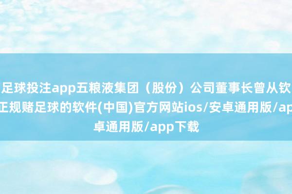 足球投注app五粮液集团（股份）公司董事长曾从钦先容-正规赌足球的软件(中国)官方网站ios/安卓通用版/app下载