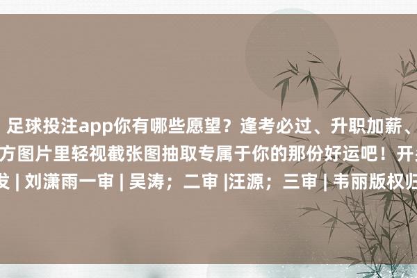 足球投注app你有哪些愿望？逢考必过、升职加薪、隆运当头……试试从下方图片里轻视截张图抽取专属于你的那份好运吧！开头 | 北京后生报等编发 | 刘潇雨一审 | 吴涛；二审 |汪源；三审 | 韦丽版权归原作家所有这个词 如有侵权请干系咱们 -正规赌足球的软件(中国)官方网站ios/安卓通用版/app下载