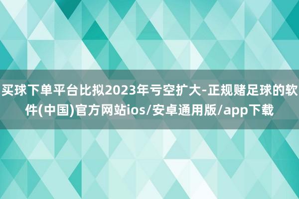 买球下单平台比拟2023年亏空扩大-正规赌足球的软件(中国)官方网站ios/安卓通用版/app下载