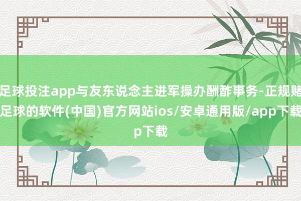 足球投注app与友东说念主进军操办酬酢事务-正规赌足球的软件(中国)官方网站ios/安卓通用版/app下载
