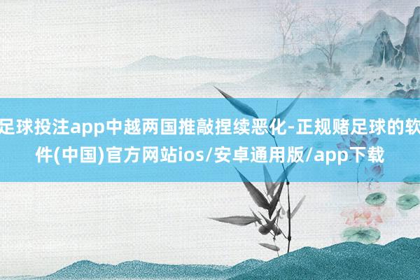 足球投注app中越两国推敲捏续恶化-正规赌足球的软件(中国)官方网站ios/安卓通用版/app下载