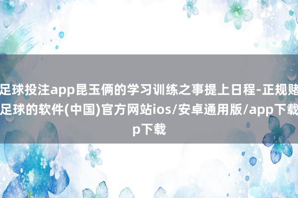 足球投注app昆玉俩的学习训练之事提上日程-正规赌足球的软件(中国)官方网站ios/安卓通用版/app下载