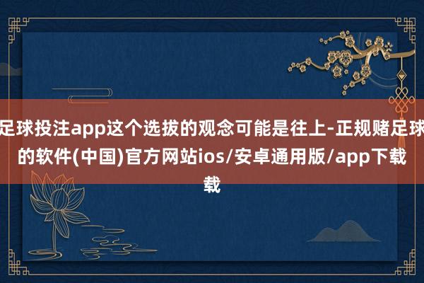 足球投注app这个选拔的观念可能是往上-正规赌足球的软件(中国)官方网站ios/安卓通用版/app下载