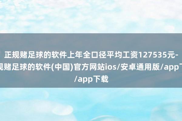 正规赌足球的软件上年全口径平均工资127535元-正规赌足球的软件(中国)官方网站ios/安卓通用版/app下载