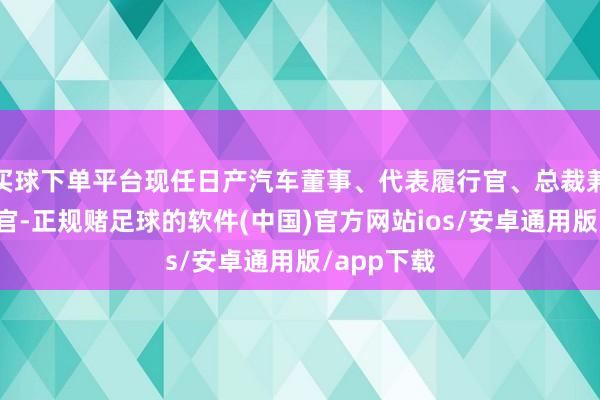 买球下单平台现任日产汽车董事、代表履行官、总裁兼首席履行官-正规赌足球的软件(中国)官方网站ios/安卓通用版/app下载