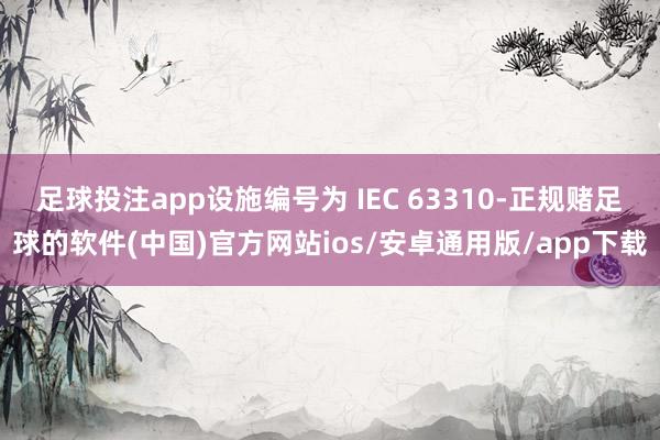 足球投注app设施编号为 IEC 63310-正规赌足球的软件(中国)官方网站ios/安卓通用版/app下载