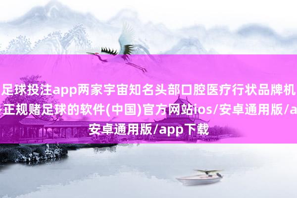 足球投注app两家宇宙知名头部口腔医疗行状品牌机构代表-正规赌足球的软件(中国)官方网站ios/安卓通用版/app下载