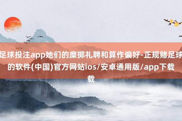 足球投注app她们的糜掷礼聘和算作偏好-正规赌足球的软件(中国)官方网站ios/安卓通用版/app下载