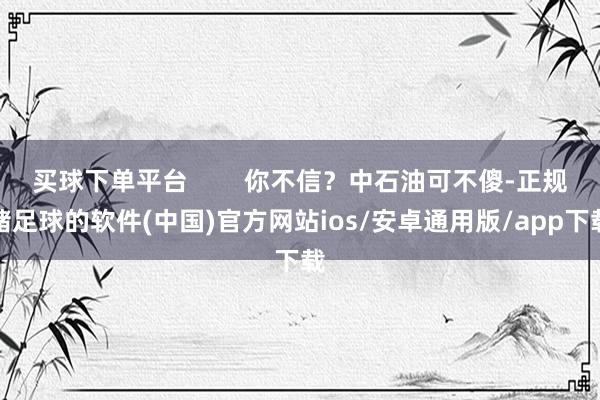 买球下单平台        你不信？中石油可不傻-正规赌足球的软件(中国)官方网站ios/安卓通用版/app下载