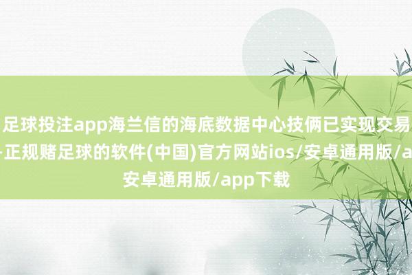 足球投注app海兰信的海底数据中心技俩已实现交易化考证-正规赌足球的软件(中国)官方网站ios/安卓通用版/app下载