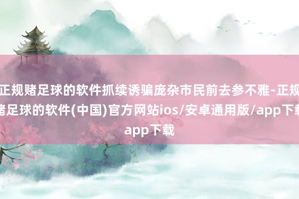 正规赌足球的软件抓续诱骗庞杂市民前去参不雅-正规赌足球的软件(中国)官方网站ios/安卓通用版/app下载