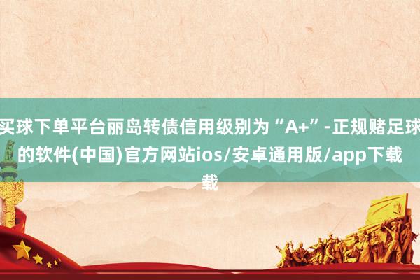 买球下单平台丽岛转债信用级别为“A+”-正规赌足球的软件(中国)官方网站ios/安卓通用版/app下载