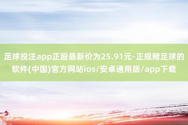 足球投注app正股最新价为25.91元-正规赌足球的软件(中国)官方网站ios/安卓通用版/app下载