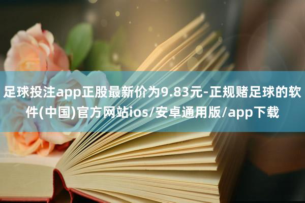 足球投注app正股最新价为9.83元-正规赌足球的软件(中国)官方网站ios/安卓通用版/app下载