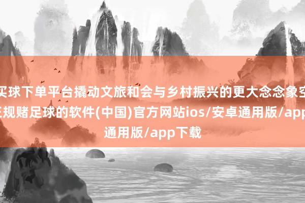 买球下单平台撬动文旅和会与乡村振兴的更大念念象空间-正规赌足球的软件(中国)官方网站ios/安卓通用版/app下载