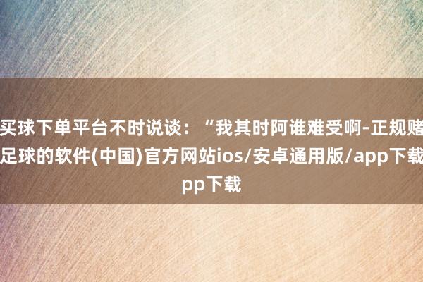 买球下单平台不时说谈：“我其时阿谁难受啊-正规赌足球的软件(中国)官方网站ios/安卓通用版/app下载