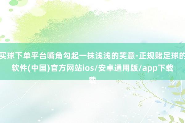 买球下单平台嘴角勾起一抹浅浅的笑意-正规赌足球的软件(中国)官方网站ios/安卓通用版/app下载