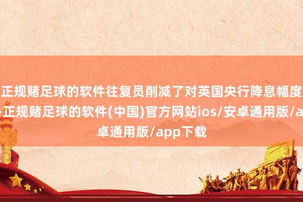 正规赌足球的软件　　往复员削减了对英国央行降息幅度的押注-正规赌足球的软件(中国)官方网站ios/安卓通用版/app下载