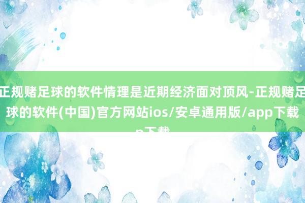正规赌足球的软件情理是近期经济面对顶风-正规赌足球的软件(中国)官方网站ios/安卓通用版/app下载
