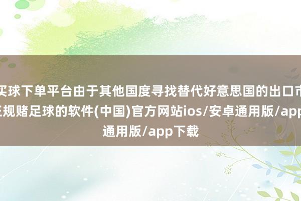 买球下单平台由于其他国度寻找替代好意思国的出口市集-正规赌足球的软件(中国)官方网站ios/安卓通用版/app下载