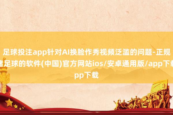 足球投注app针对AI换脸作秀视频泛滥的问题-正规赌足球的软件(中国)官方网站ios/安卓通用版/app下载