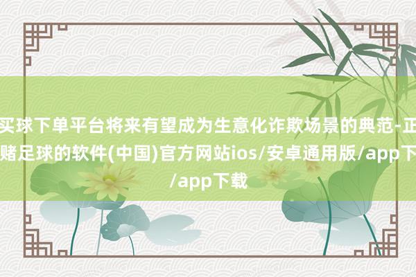 买球下单平台将来有望成为生意化诈欺场景的典范-正规赌足球的软件(中国)官方网站ios/安卓通用版/app下载