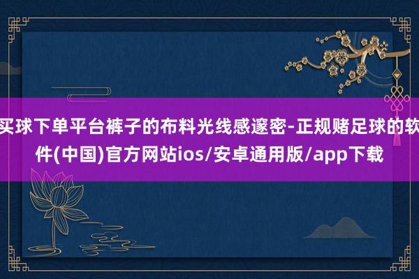 买球下单平台裤子的布料光线感邃密-正规赌足球的软件(中国)官方网站ios/安卓通用版/app下载